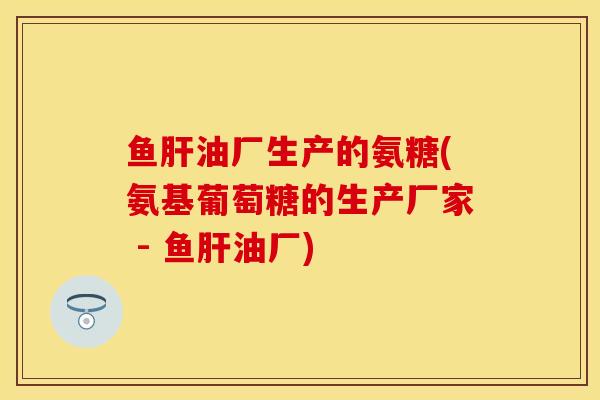鱼肝油厂生产的氨糖(氨基葡萄糖的生产厂家 - 鱼肝油厂)-第1张图片-关节保镖
