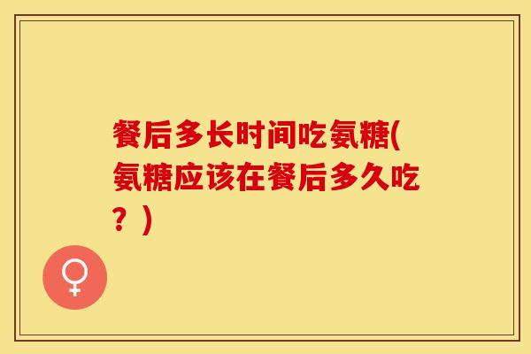 餐后多长时间吃氨糖(氨糖应该在餐后多久吃？)-第1张图片-关节保镖