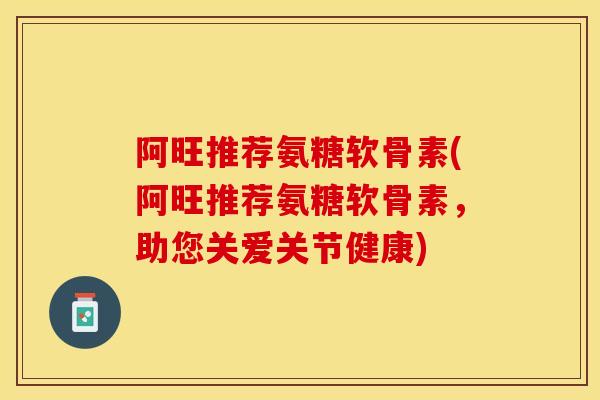 阿旺推荐氨糖软骨素(阿旺推荐氨糖软骨素，助您关爱关节健康)-第1张图片-关节保镖