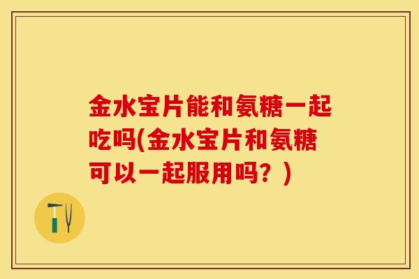 金水宝片能和氨糖一起吃吗(金水宝片和氨糖可以一起服用吗？)-第1张图片-关节保镖