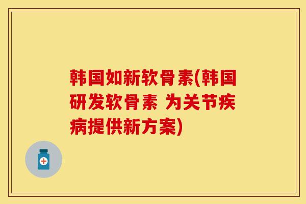 韩国如新软骨素(韩国研发软骨素 为关节疾病提供新方案)-第1张图片-关节保镖
