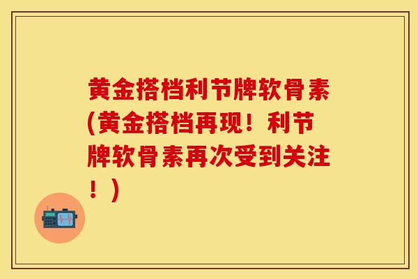 黄金搭档利节牌软骨素(黄金搭档再现！利节牌软骨素再次受到关注！)-第1张图片-关节保镖