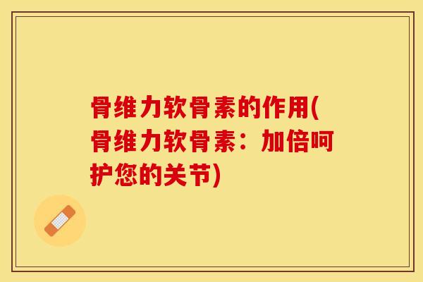 骨维力软骨素的作用(骨维力软骨素：加倍呵护您的关节)-第1张图片-关节保镖