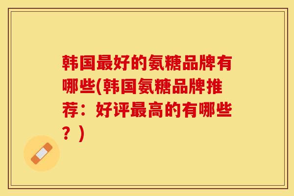 韩国最好的氨糖品牌有哪些(韩国氨糖品牌推荐：好评最高的有哪些？)-第1张图片-关节保镖