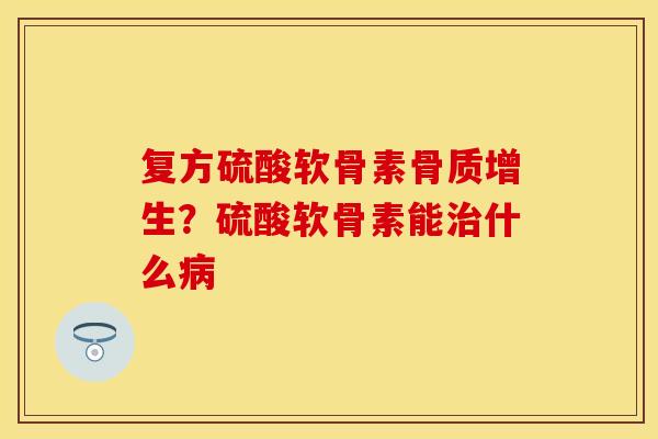 复方硫酸软骨素骨质增生？硫酸软骨素能治什么病-第1张图片-关节保镖