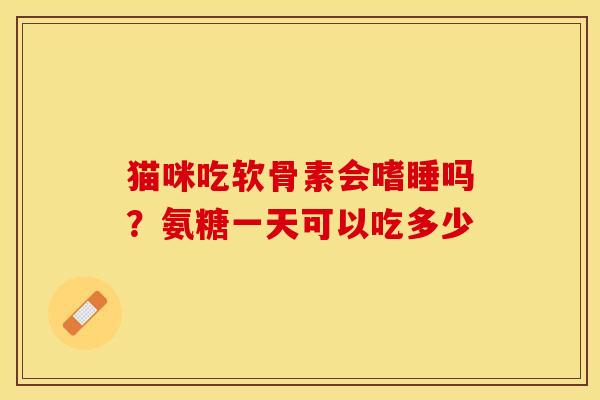 猫咪吃软骨素会嗜睡吗？氨糖一天可以吃多少-第1张图片-关节保镖