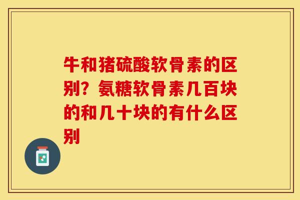 牛和猪硫酸软骨素的区别？氨糖软骨素几百块的和几十块的有什么区别-第1张图片-关节保镖