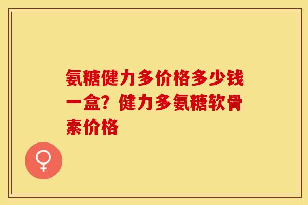 氨糖健力多价格多少钱一盒？健力多氨糖软骨素价格-第1张图片-关节保镖