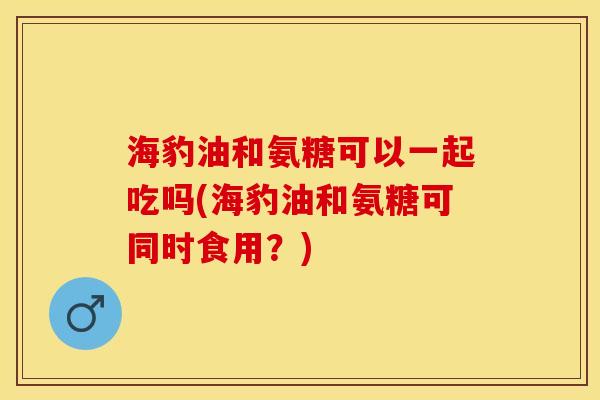 海豹油和氨糖可以一起吃吗(海豹油和氨糖可同时食用？)-第1张图片-关节保镖