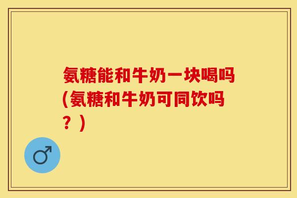 氨糖能和牛奶一块喝吗(氨糖和牛奶可同饮吗？)-第1张图片-关节保镖