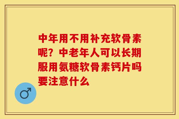 中年用不用补充软骨素呢？中老年人可以长期服用氨糖软骨素钙片吗要注意什么-第1张图片-关节保镖