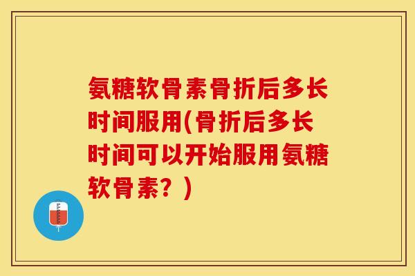 氨糖软骨素骨折后多长时间服用(骨折后多长时间可以开始服用氨糖软骨素？)-第1张图片-关节保镖