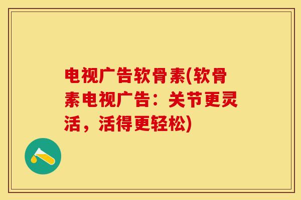 电视广告软骨素(软骨素电视广告：关节更灵活，活得更轻松)-第1张图片-关节保镖