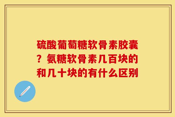 硫酸葡萄糖软骨素胶囊？氨糖软骨素几百块的和几十块的有什么区别-第1张图片-关节保镖