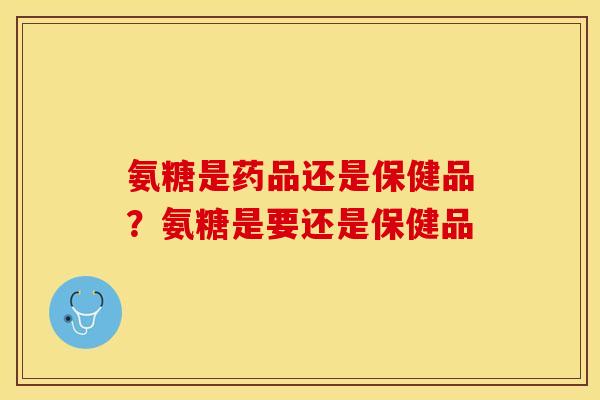 氨糖是药品还是保健品？氨糖是要还是保健品-第1张图片-关节保镖