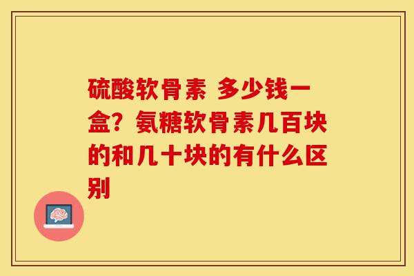 硫酸软骨素 多少钱一盒？氨糖软骨素几百块的和几十块的有什么区别-第1张图片-关节保镖