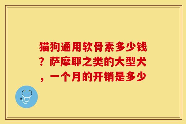 猫狗通用软骨素多少钱？萨摩耶之类的大型犬，一个月的开销是多少-第1张图片-关节保镖