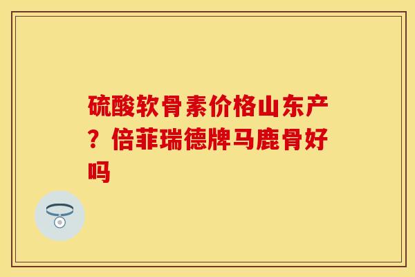 硫酸软骨素价格山东产？倍菲瑞德牌马鹿骨好吗-第1张图片-关节保镖
