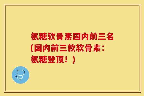 氨糖软骨素国内前三名(国内前三款软骨素：氨糖登顶！)-第1张图片-关节保镖