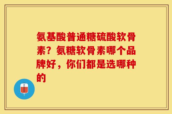 氨基酸普通糖硫酸软骨素？氨糖软骨素哪个品牌好，你们都是选哪种的-第1张图片-关节保镖
