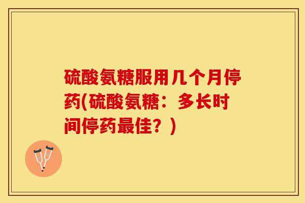 硫酸氨糖服用几个月停药(硫酸氨糖：多长时间停药最佳？)-第1张图片-关节保镖