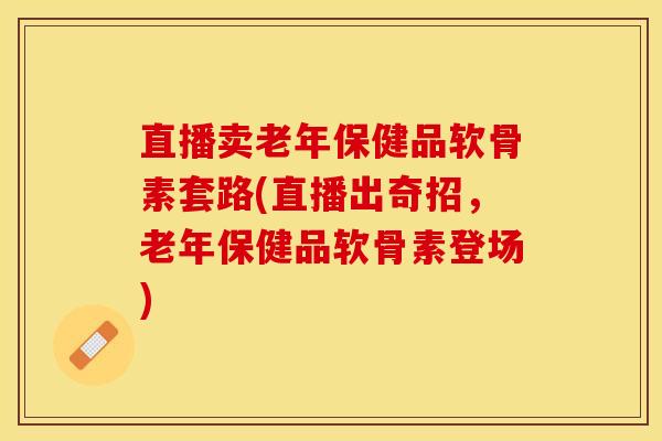 直播卖老年保健品软骨素套路(直播出奇招，老年保健品软骨素登场)-第1张图片-关节保镖