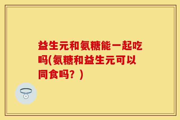 益生元和氨糖能一起吃吗(氨糖和益生元可以同食吗？)-第1张图片-关节保镖