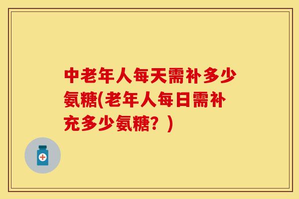 中老年人每天需补多少氨糖(老年人每日需补充多少氨糖？)-第1张图片-关节保镖