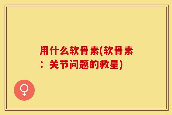 用什么软骨素(软骨素：关节问题的救星)-第1张图片-关节保镖