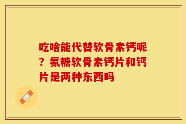吃啥能代替软骨素钙呢？氨糖软骨素钙片和钙片是两种东西吗-第1张图片-关节保镖