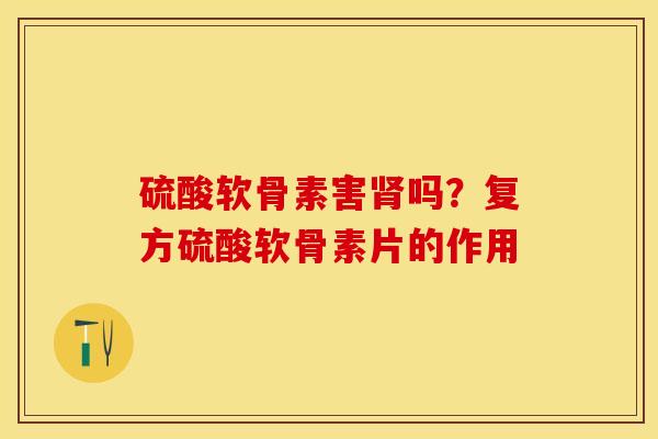 硫酸软骨素害肾吗？复方硫酸软骨素片的作用-第1张图片-关节保镖