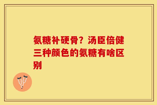 氨糖补硬骨？汤臣倍健三种颜色的氨糖有啥区别-第1张图片-关节保镖