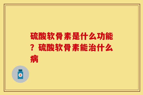 硫酸软骨素是什么功能？硫酸软骨素能治什么病-第1张图片-关节保镖