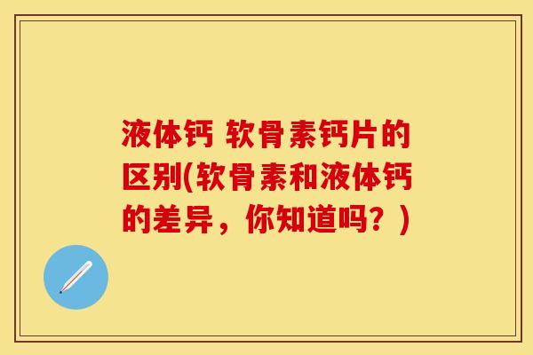 液体钙 软骨素钙片的区别(软骨素和液体钙的差异，你知道吗？)-第1张图片-关节保镖