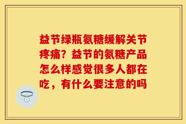 益节绿瓶氨糖缓解关节疼痛？益节的氨糖产品怎么样感觉很多人都在吃，有什么要注意的吗-第1张图片-关节保镖