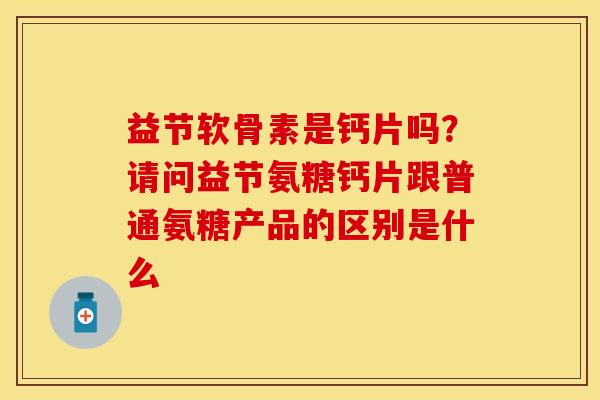 益节软骨素是钙片吗？请问益节氨糖钙片跟普通氨糖产品的区别是什么-第1张图片-关节保镖