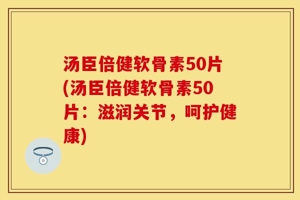 汤臣倍健软骨素50片(汤臣倍健软骨素50片：滋润关节，呵护健康)-第1张图片-关节保镖