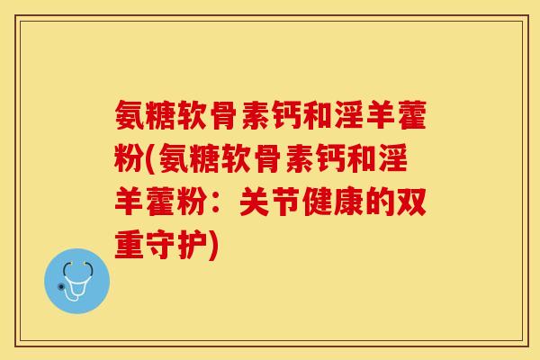 氨糖软骨素钙和淫羊藿粉(氨糖软骨素钙和淫羊藿粉：关节健康的双重守护)-第1张图片-关节保镖