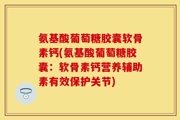 氨基酸葡萄糖胶囊软骨素钙(氨基酸葡萄糖胶囊：软骨素钙营养辅助素有效保护关节)-第1张图片-关节保镖