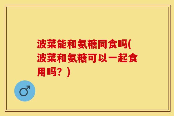 波菜能和氨糖同食吗(波菜和氨糖可以一起食用吗？)-第1张图片-关节保镖