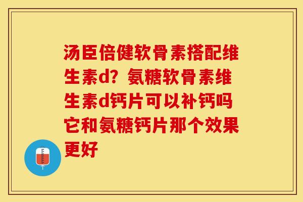 汤臣倍健软骨素搭配维生素d？氨糖软骨素维生素d钙片可以补钙吗它和氨糖钙片那个效果更好-第1张图片-关节保镖