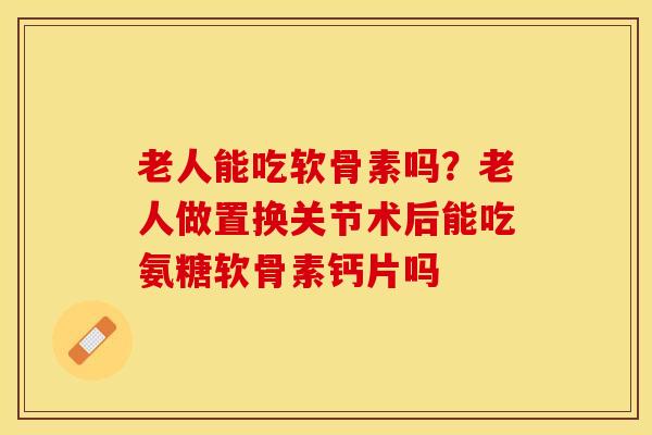老人能吃软骨素吗？老人做置换关节术后能吃氨糖软骨素钙片吗-第1张图片-关节保镖