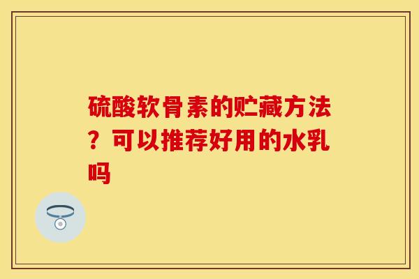 硫酸软骨素的贮藏方法？可以推荐好用的水乳吗-第1张图片-关节保镖