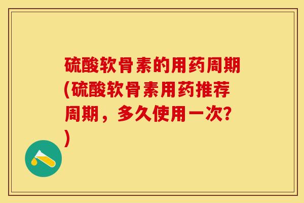 硫酸软骨素的用药周期(硫酸软骨素用药推荐周期，多久使用一次？)-第1张图片-关节保镖