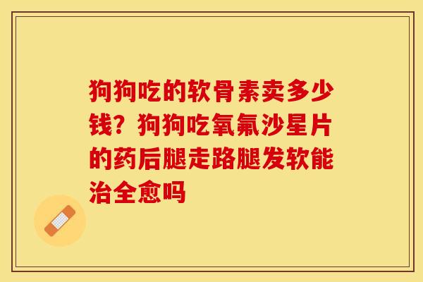 狗狗吃的软骨素卖多少钱？狗狗吃氧氟沙星片的药后腿走路腿发软能治全愈吗-第1张图片-关节保镖