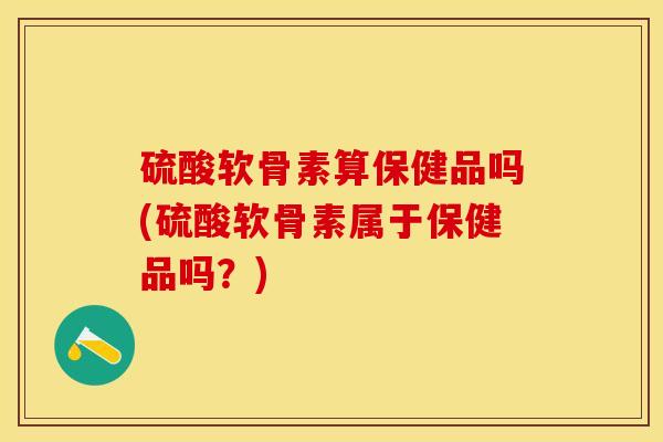硫酸软骨素算保健品吗(硫酸软骨素属于保健品吗？)-第1张图片-关节保镖