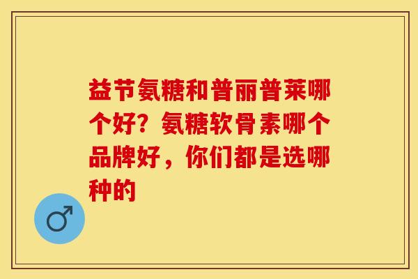 益节氨糖和普丽普莱哪个好？氨糖软骨素哪个品牌好，你们都是选哪种的-第1张图片-关节保镖