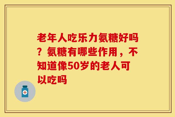 老年人吃乐力氨糖好吗？氨糖有哪些作用，不知道像50岁的老人可以吃吗-第1张图片-关节保镖