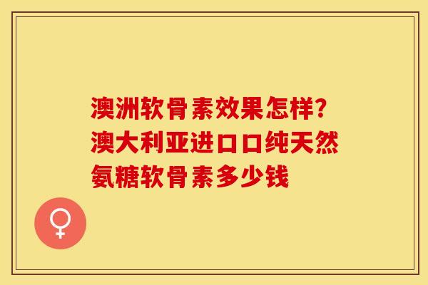 澳洲软骨素效果怎样？澳大利亚进口口纯天然氨糖软骨素多少钱-第1张图片-关节保镖