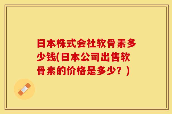日本株式会社软骨素多少钱(日本公司出售软骨素的价格是多少？)-第1张图片-关节保镖